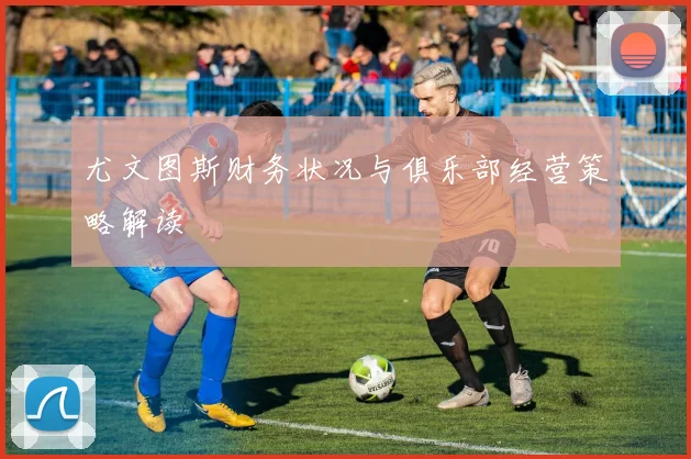 尤文图斯财务状况与俱乐部经营策略解读